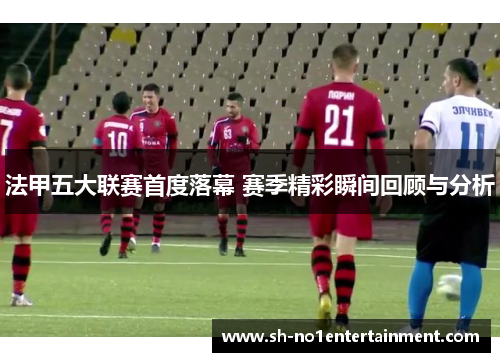 法甲五大联赛首度落幕 赛季精彩瞬间回顾与分析 法甲五大联赛首度落幕 赛季精彩瞬间回顾与分析