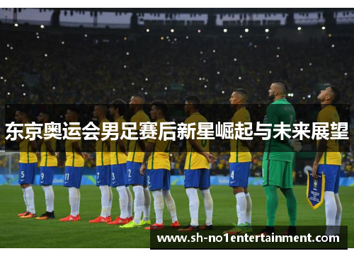东京奥运会男足赛后新星崛起与未来展望 东京奥运会男足赛后新星崛起与未来展望